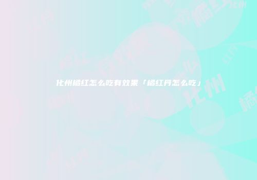 化州橘红怎么吃有效果「橘红丹怎么吃」