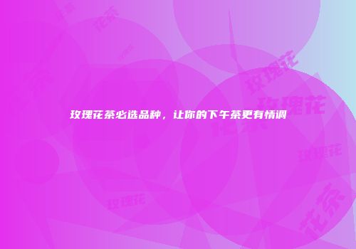玫瑰花茶必选品种，让你的下午茶更有情调