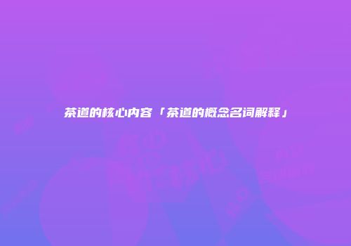 茶道的核心内容「茶道的概念名词解释」