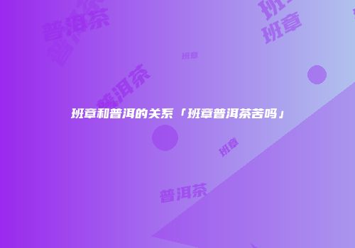 班章和普洱的关系「班章普洱茶苦吗」