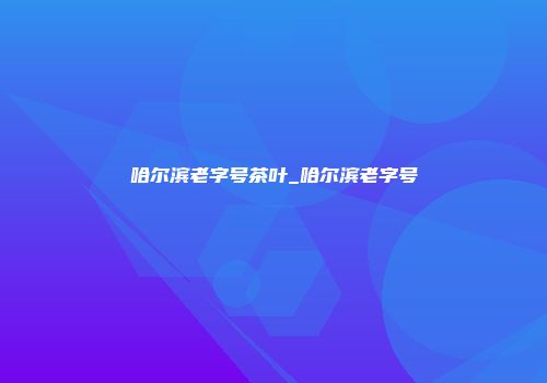 哈尔滨老字号茶叶_哈尔滨老字号
