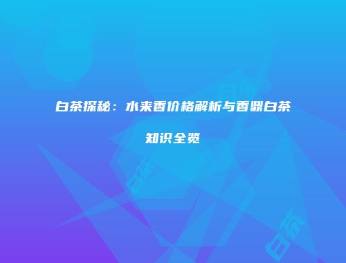 白茶探秘：水来香价格解析与香鼎白茶知识全览