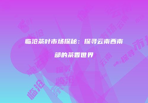 临沧茶叶市场探秘：探寻云南西南部的茶香世界
