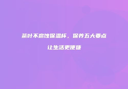茶叶不腐蚀保温杯，保养五大要点让生活更便捷