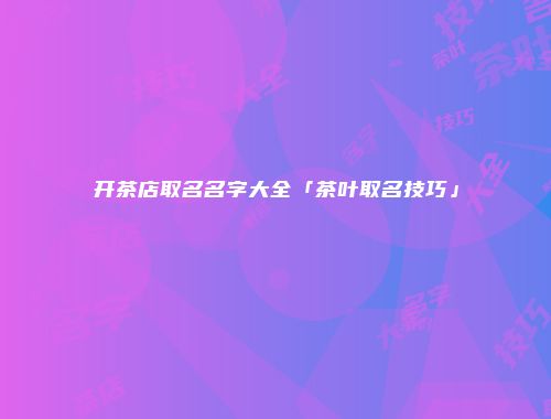 开茶店取名名字大全「茶叶取名技巧」