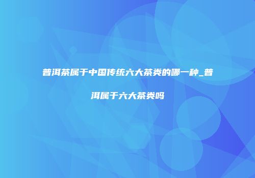 普洱茶属于中国传统六大茶类的哪一种_普洱属于六大茶类吗