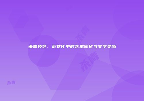 杀青技艺：茶文化中的艺术转化与文学灵感
