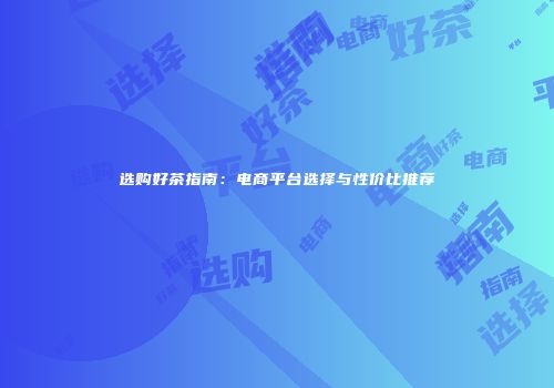选购好茶指南：电商平台选择与性价比推荐