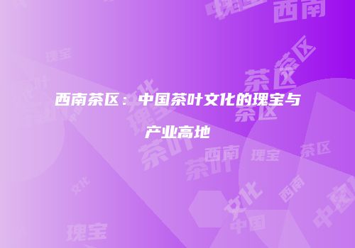 西南茶区：中国茶叶文化的瑰宝与产业高地
