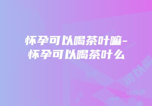 怀孕可以喝茶叶嘛-怀孕可以喝茶叶么