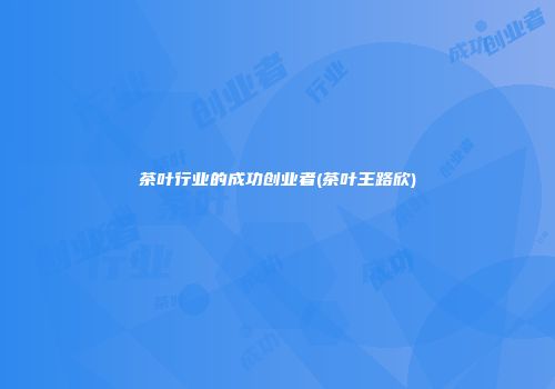 茶叶行业的成功创业者(茶叶王路欣)