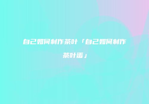 自己如何制作茶叶「自己如何制作茶叶蛋」