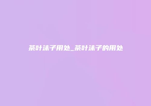 茶叶沫子用处_茶叶沫子的用处