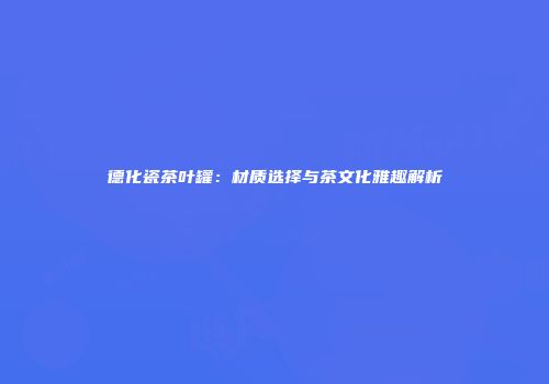德化瓷茶叶罐：材质选择与茶文化雅趣解析