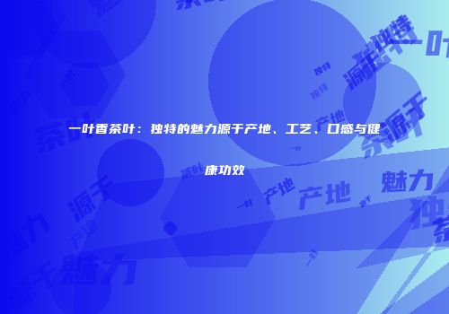 一叶香茶叶：独特的魅力源于产地、工艺、口感与健康功效