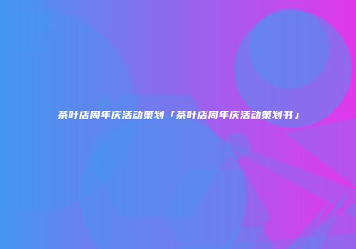 茶叶店周年庆活动策划「茶叶店周年庆活动策划书」