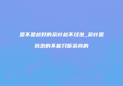 是不是越好的茶叶越不经泡_茶叶是抗泡的不能只听茶商的