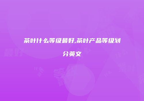 茶叶什么等级最好,茶叶产品等级划分英文