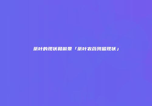 茶叶的现状和前景「茶叶农药残留现状」
