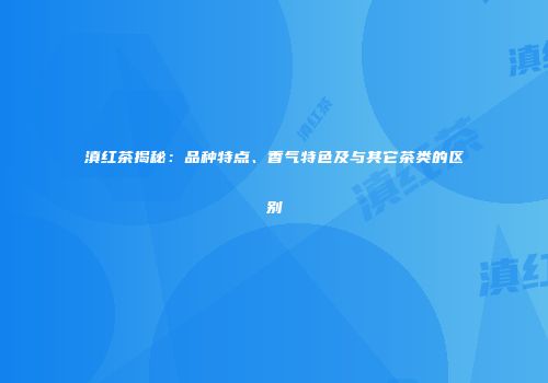 滇红茶揭秘：品种特点、香气特色及与其它茶类的区别