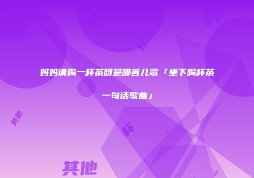 妈妈请喝一杯茶呀是哪首儿歌「坐下喝杯茶一句话歌曲」