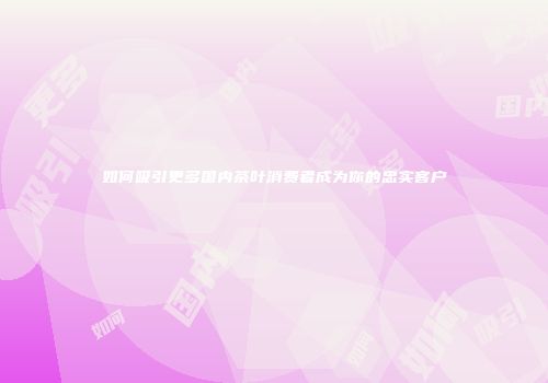 如何吸引更多国内茶叶消费者成为你的忠实客户