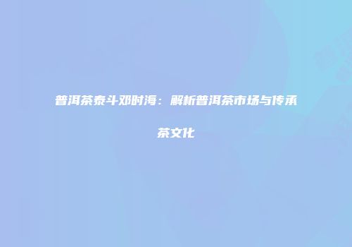 普洱茶泰斗邓时海：解析普洱茶市场与传承茶文化