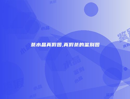 茶水晶真假图,真假茶的鉴别图