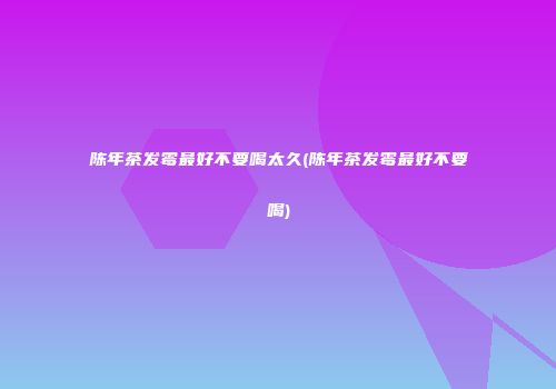 陈年茶发霉最好不要喝太久(陈年茶发霉最好不要喝)