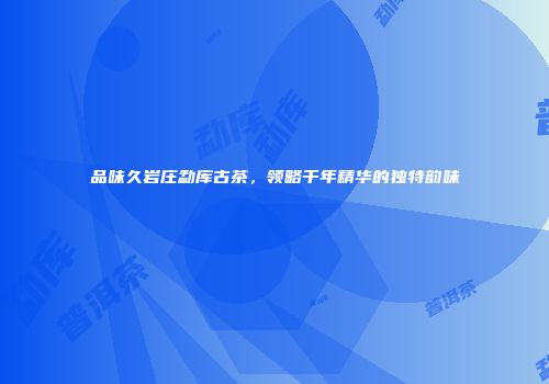 品味久岩庄勐库古茶，领略千年精华的独特韵味