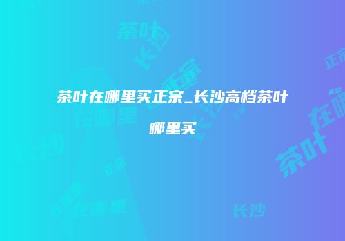 茶叶在哪里买正宗_长沙高档茶叶哪里买