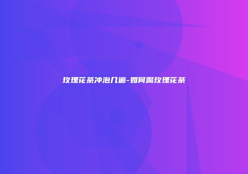 玫瑰花茶冲泡几遍-如何喝玫瑰花茶