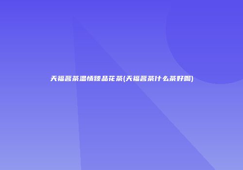 天福茗茶温情臻品花茶(天福茗茶什么茶好喝)