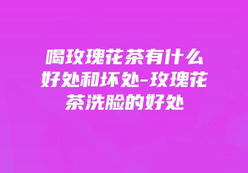 喝玫瑰花茶有什么好处和坏处-玫瑰花茶洗脸的好处