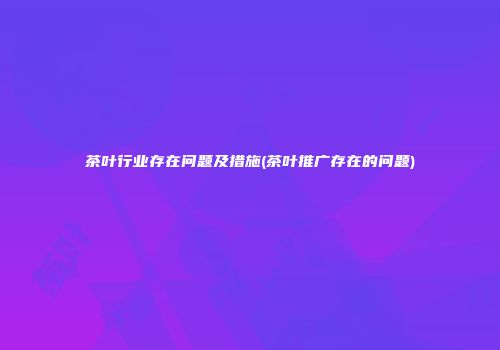 茶叶行业存在问题及措施(茶叶推广存在的问题)
