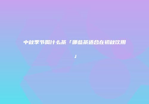中秋季节喝什么茶「哪些茶适合在初秋饮用」