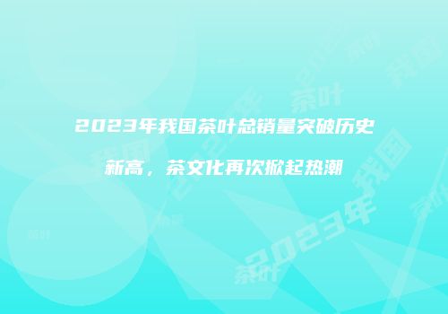 2023年我国茶叶总销量突破历史新高，茶文化再次掀起热潮