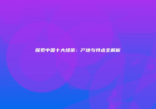 探索中国十大绿茶：产地与特点全解析