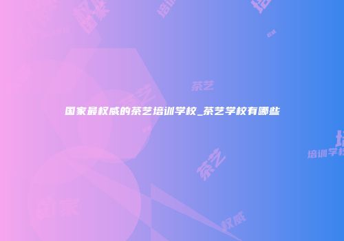 国家最权威的茶艺培训学校_茶艺学校有哪些