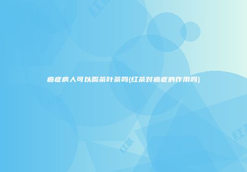 癌症病人可以喝茶叶茶吗(红茶对癌症的作用吗)