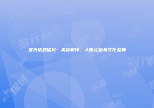多元话题探讨：美食制作、人物性格与文化差异
