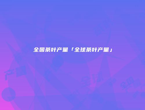 全国茶叶产量「全球茶叶产量」