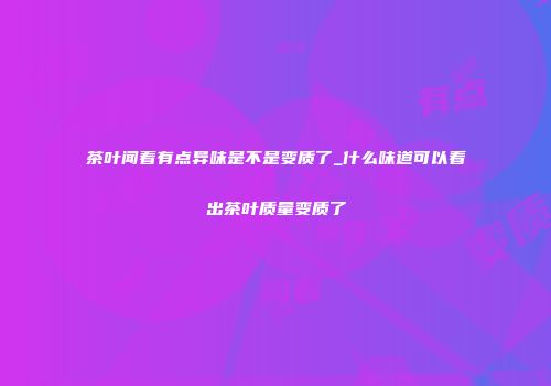 茶叶闻着有点异味是不是变质了_什么味道可以看出茶叶质量变质了