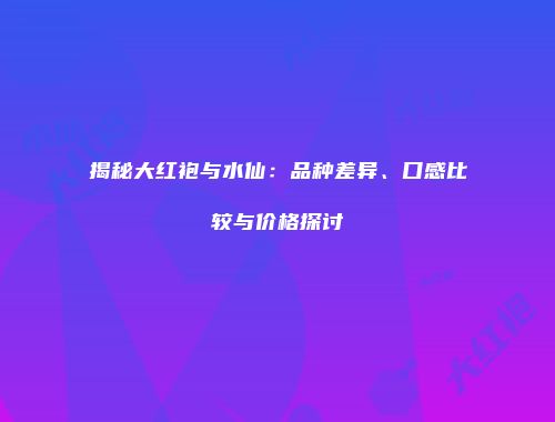 揭秘大红袍与水仙：品种差异、口感比较与价格探讨