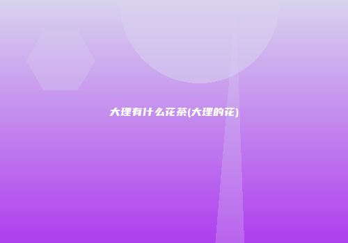 大理有什么花茶(大理的花)