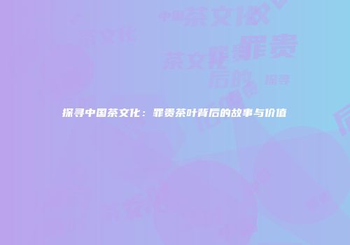 探寻中国茶文化：罪贵茶叶背后的故事与价值