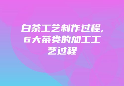 白茶工艺制作过程,6大茶类的加工工艺过程