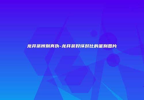 龙井茶辨别真伪-龙井茶好坏对比的鉴别图片