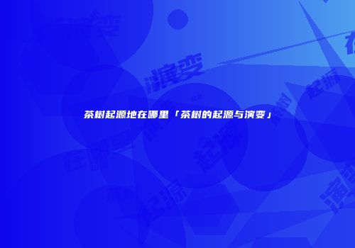 茶树起源地在哪里「茶树的起源与演变」