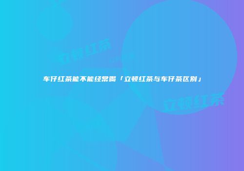 车仔红茶能不能经常喝「立顿红茶与车仔茶区别」